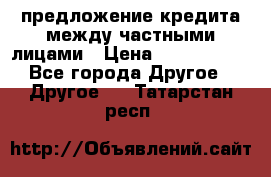 предложение кредита между частными лицами › Цена ­ 5 000 000 - Все города Другое » Другое   . Татарстан респ.